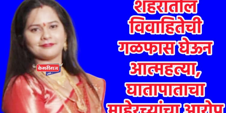 शहरातील विवाहितेची गळफास घेऊन आत्महत्या, घातापाताचा माहेरच्यांचा आरोप